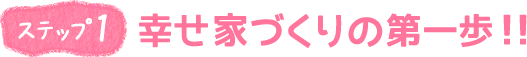 ステップ1　幸せ家づくりの第一歩！